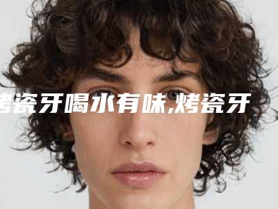 烤瓷牙喝水有味,烤瓷牙15年有味