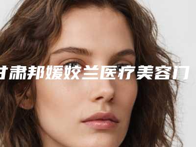 甘肃邦媛姣兰医疗美容门诊部口碑怎么样-价格(收费标准)2025_正规