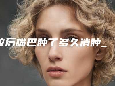 纹唇嘴巴肿了多久消肿_纹唇多长时间不可以吃酱油