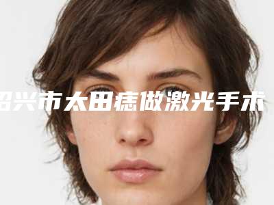 绍兴市太田痣做激光手术哪个整形医院安全(浙江绍兴上虞艺美医疗美容门诊室是不错的选择)