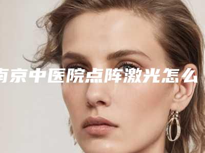 南京中医院点阵激光怎么样激光费用贵不贵内附医生测评!