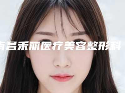 南昌禾丽医疗美容整形科价目表2025全新获取-南昌市整形医院