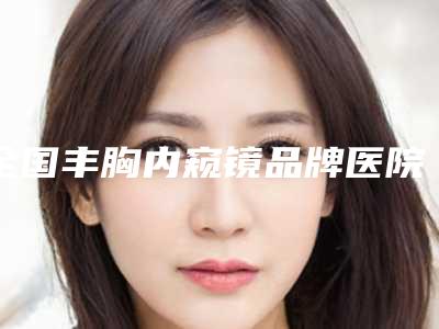 全国丰胸内窥镜品牌医院推荐：丰胸内窥镜品牌医院前50佳可圈可点