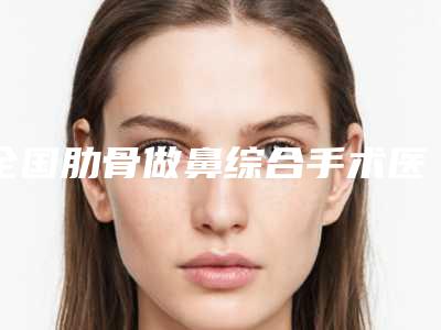 全国肋骨做鼻综合手术医院比较正规:肋骨做鼻综合手术医院50强权威亮相