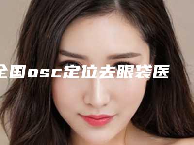 全国osc定位去眼袋医院上榜名单综合实力前二十名火爆预约-哪位专家更厉害