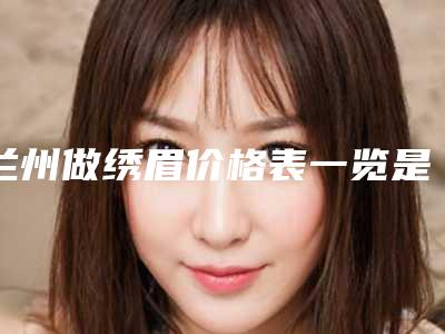 兰州做绣眉价格表一览是多少(2025年09月做绣眉均价为：4338元)