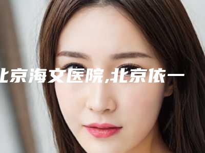 北京海文医院,北京依一美容门诊部专家top口碑在线