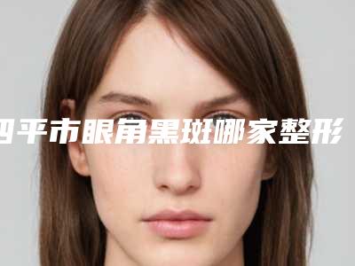 四平市眼角黑斑哪家整形医院好(吉林省四平市中心人民医院既权威技术又先进)
