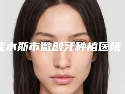 佳木斯市微创牙种植医院排名十强综合技术发布（佳木斯市微创牙种植口腔医院是权威）