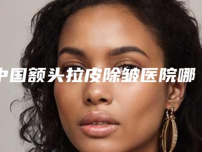 中国额头拉皮除皱医院哪里好:额头拉皮除皱医院top50强口碑反馈