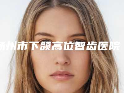 扬州市下颌高位智齿医院在榜清单前十名哪家更正规（扬州邗江王金美口腔门诊部价格亲民）