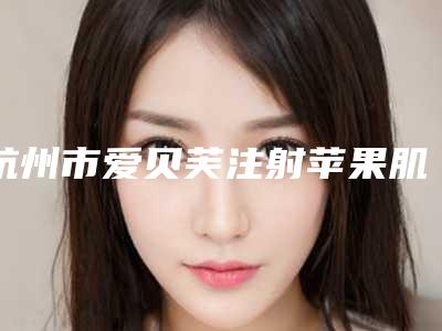 杭州市爱贝芙注射苹果肌医疗美容价格表公布(2025年5月均价为:7608元)