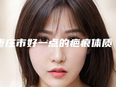 枣庄市好一点的疤痕体质割双眼皮手术医院(滕州市美界美容锁定前三甲)