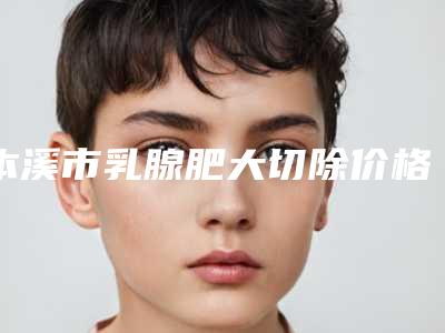 本溪市乳腺肥大切除价格表(费用)网红人气曝光（本溪市乳腺肥大切除整形费用如何）