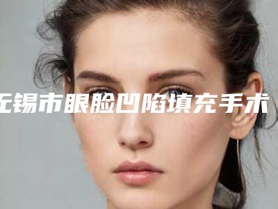 无锡市眼脸凹陷填充手术价格表首先曝光-无锡市眼脸凹陷填充手术价格大致多少