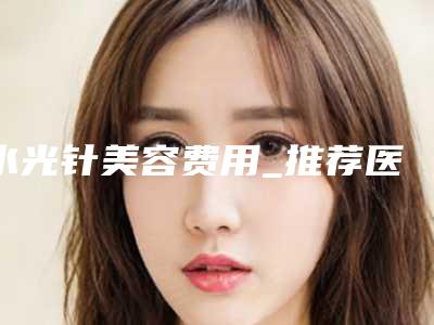 水光针美容费用_推荐医生+水光针美容案例+医院