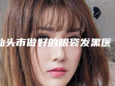 汕头市做好的眼袋发黑医生(皮先荣医生口碑热评)