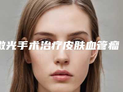 激光手术治疗皮肤血管瘤的价格详情_激光手术的价格—怎么确定?