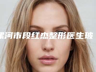 漯河市段红杰整形医生玻尿酸注射垫下巴整形手术价格多少
