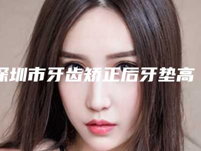 深圳市牙齿矫正后牙垫高医院上榜名单口碑反馈好(深圳诺德口腔门诊部人气高)