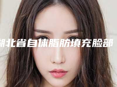 湖北省自体脂肪填充脸部皱纹医院推荐:自体脂肪填充脸部皱纹医院top30详细名单发布