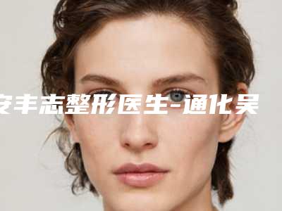 安丰志整形医生-通化吴学军整形外科美容诊所安丰志医师口碑技术在线,强烈推荐