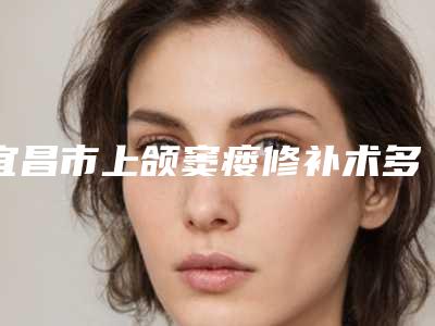 宜昌市上颌窦瘘修补术多少钱-宜昌市上颌窦瘘修补术医院排行榜top10名单确立