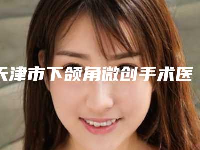 天津市下颌角微创手术医生排名榜前十强实力实测-天津市下颌角微创手术整形医生