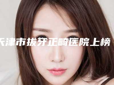 天津市拔牙正畸医院上榜清单实力登榜（天津市拔牙正畸口腔医院实力技术过硬推荐）