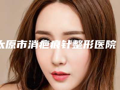 太原市消疤痕针整形医院排行榜前十最新发布(太原市小店区菲临医疗美容诊所权威大咖尽在其中)