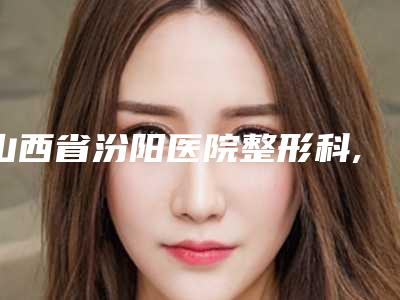 山西省汾阳医院整形科,吕梁沐兮医疗美容诊所技术PK哪家好