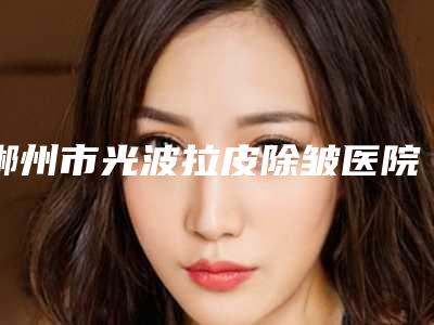 郴州市光波拉皮除皱医院排行前十名气传播(郴州市光波拉皮除皱整形医院)