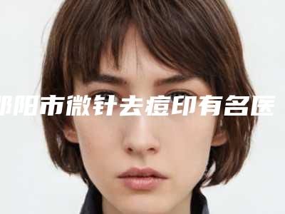 邵阳市微针去痘印有名医生有哪些呢(覃翠兰医生实力妥妥的)