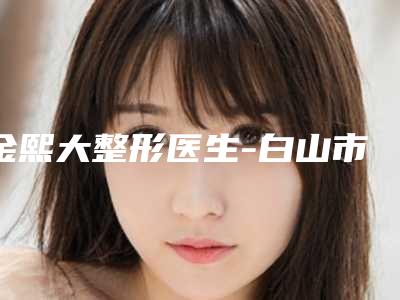 金熙大整形医生-白山市金熙大医生男性发际线移植均为权威机构医生