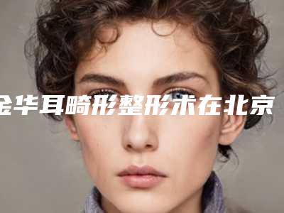 金华耳畸形整形术在北京需要多少钱