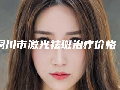 铜川市激光祛斑治疗价格表(费用)一览价目(格)表2025(激光祛斑治疗均价为:2104元)
