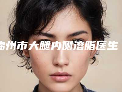 锦州市大腿内侧溶脂医生在榜名单前十名谁个技术好-刘敏医生有失败案例吗