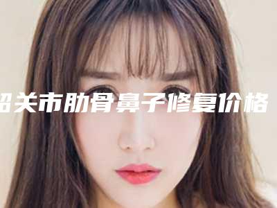 韶关市肋骨鼻子修复价格(2025年韶关市肋骨鼻子修复价格表(费用)_医生介绍)