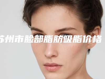 苏州市脸部脂肪吸脂价格(价目)表2025新版来袭(脸部脂肪吸脂均价为：26536元)