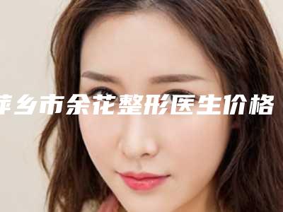 萍乡市余花整形医生价格表(费用)2025同步