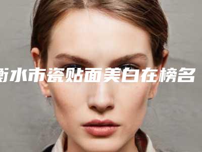 衡水市瓷贴面美白在榜名单前10强强榜白名单发布-衡水市瓷贴面美白口腔医生