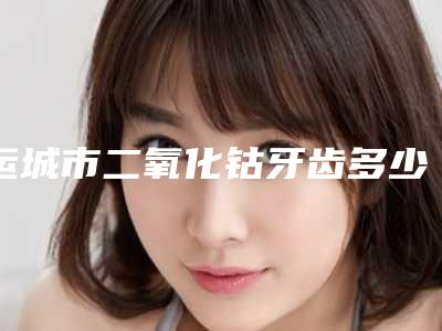 运城市二氧化钴牙齿多少钱-运城市二氧化钴牙齿医院在榜清单top10介绍