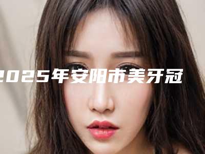 2025年安阳市美牙冠矫正价格表一览价目(格)表2025(安阳市美牙冠矫正术要多少钱左右)